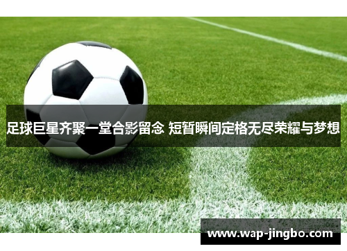 足球巨星齐聚一堂合影留念 短暂瞬间定格无尽荣耀与梦想
