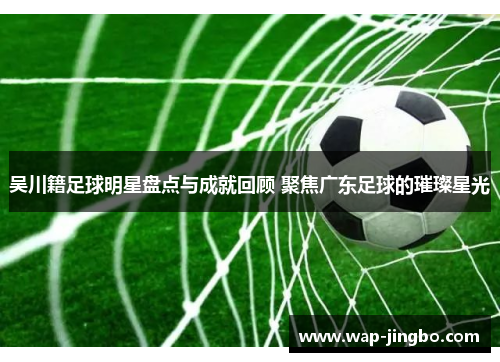 吴川籍足球明星盘点与成就回顾 聚焦广东足球的璀璨星光