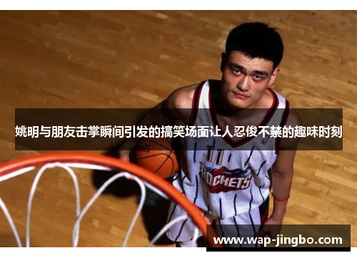 姚明与朋友击掌瞬间引发的搞笑场面让人忍俊不禁的趣味时刻